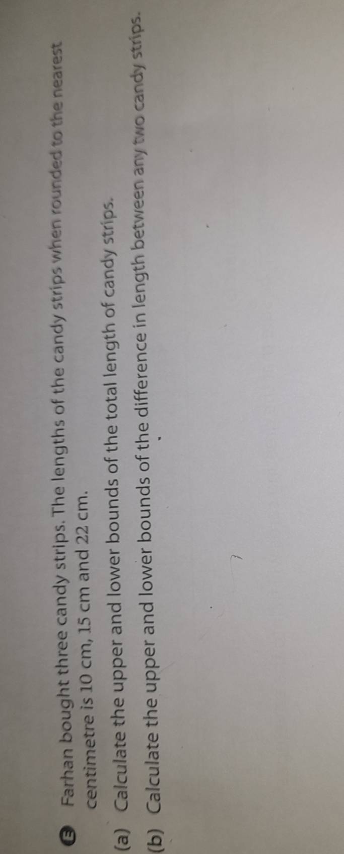 Farhan bought three candy strips. The lengths of the candy strips when rounded to the nearest 
centimetre is 10 cm, 15 cm and 22 cm. 
(a) Calculate the upper and lower bounds of the total length of candy strips. 
(b) Calculate the upper and lower bounds of the difference in length between any two candy strips.
