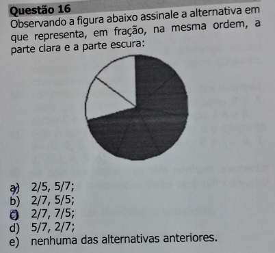 Observando a figura abaixo assinale a alternativa em
que representa, em fração, na mesma ordem, a
parte clara e a parte escura:
ə) 2/5, 5/7;
b) 2/7, 5/5;
2/7, 7/5;
d) 5/7, 2/7;
e) nenhuma das alternativas anteriores.