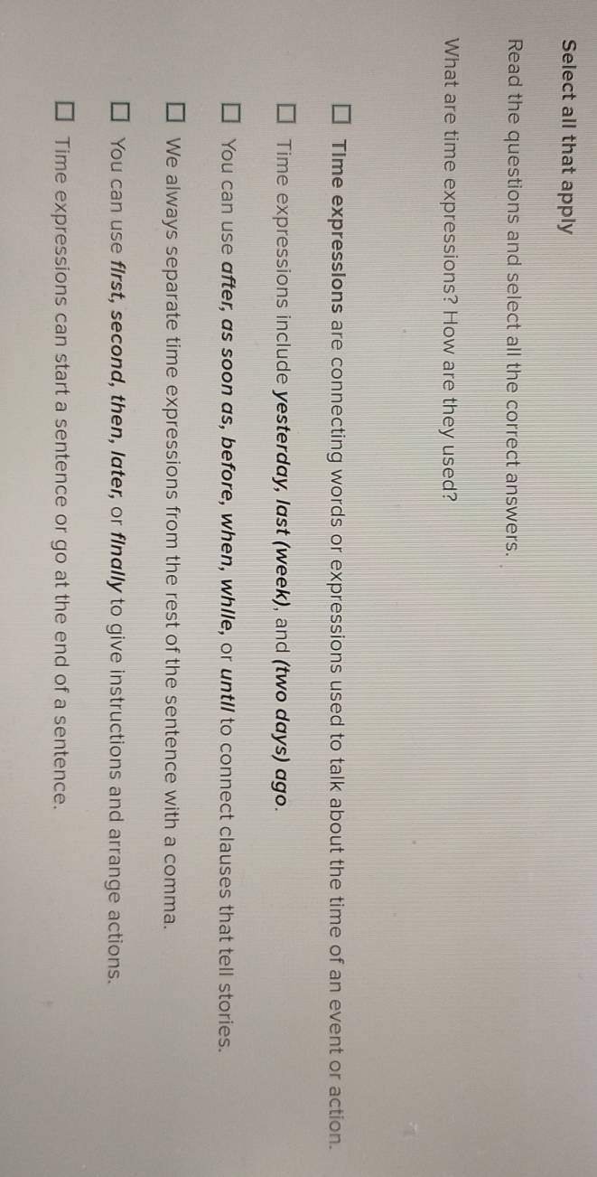 Select all that apply
Read the questions and select all the correct answers.
What are time expressions? How are they used?
TIme expressIons are connecting words or expressions used to talk about the time of an event or action.
Time expressions include yesterday, last (week), and (two days) ago.
You can use after, as soon as, before, when, while, or untll to connect clauses that tell stories.
We always separate time expressions from the rest of the sentence with a comma.
You can use first, second, then, later, or finally to give instructions and arrange actions.
Time expressions can start a sentence or go at the end of a sentence.