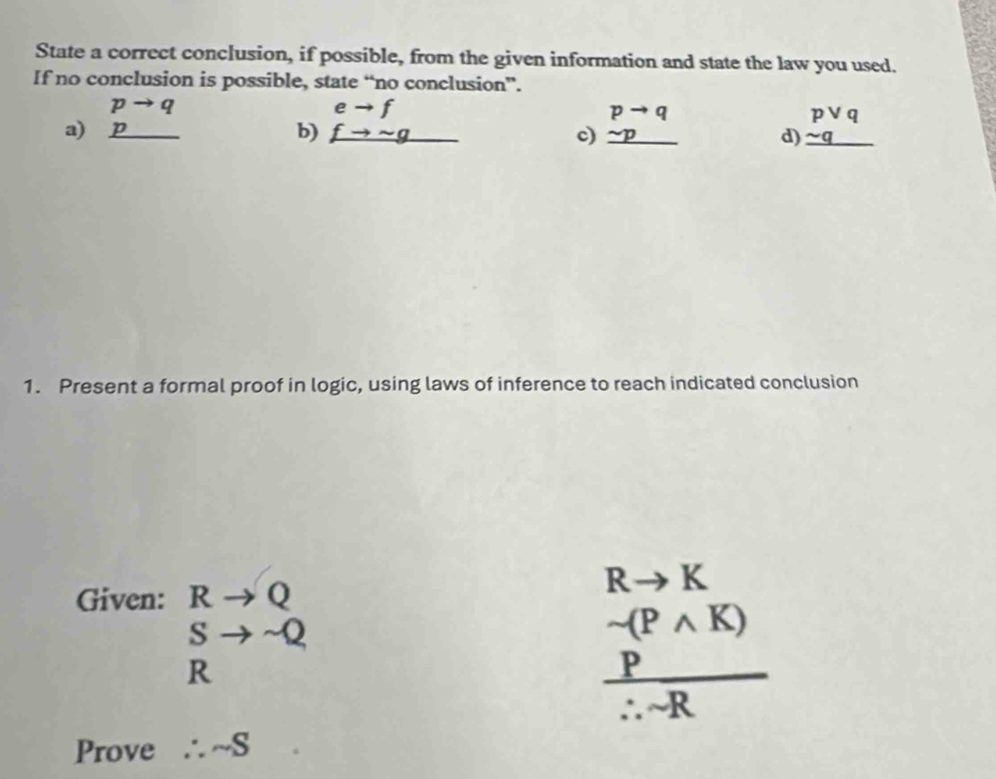 State a correct conclusion, if possible, from the given information and state the law you used.
If no conclusion is possible, state “no conclusion”.
a) beginarrayr pto q p hline endarray beginarrayr eto f fto sim g hline endarray beginarrayr pto q sim p hline endarray beginarrayr pvee q sim q hline endarray _
b)
c)
d)
1. Present a formal proof in logic, using laws of inference to reach indicated conclusion
Given: Rto Q
Rto K.
beginarrayr S Rendarray to -Q R
sim (Pwedge K)
 P/∴ sim R 
Prove ∴ sim S □ 