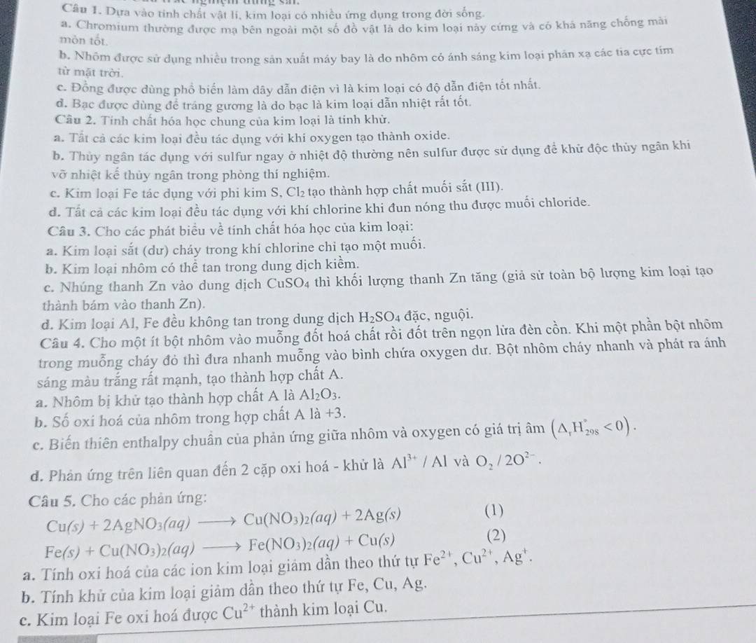 Dựa vào tỉnh chất vật li, kim loại có nhiều ứng dụng trong đời sống.
a. Chromium thường được mạ bên ngoài một số đồ vật là do kim loại này cứng và có khả năng chống mài
mòn tốt.
b. Nhôm được sử dụng nhiều trong sản xuất máy bay là do nhôm có ánh sáng kim loại phán xạ các tia cực tím
từ mặt trời.
c. Đồng được dùng phổ biến làm dây dẫn điện vì là kim loại có độ dẫn điện tốt nhất.
đ. Bạc được dùng để tráng gương là do bạc là kim loại dẫn nhiệt rất tốt.
Câu 2. Tinh chất hóa học chung của kim loại là tinh khử.
a. Tất cả các kim loại đều tác dụng với khi oxygen tạo thành oxide.
b. Thùy ngân tác dụng với sulfur ngay ở nhiệt độ thường nên sulfur được sử dụng để khử độc thủy ngân khi
vỡ nhiệt kế thủy ngân trong phòng thí nghiệm.
c. Kim loại Fe tác dụng với phi kim S, Cl₂ tạo thành hợp chất muối sắt (III).
d. Tất cả các kim loại đều tác dụng với khí chlorine khi đun nóng thu được muối chloride.
Câu 3. Cho các phát biểu về tính chất hóa học của kim loại:
a. Kim loại sắt (dư) cháy trong khí chlorine chi tạo một muối.
b. Kim loại nhôm có thể tan trong dung dịch kiềm.
c. Nhúng thanh Zn vào dung dịch CuSO4 thì khối lượng thanh Zn tăng (giả sử toàn bộ lượng kim loại tạo
thành bám vào thanh Zn).
d. Kim loại Al, Fe đều không tan trong dung dịch H_2SO_4 đặc, nguội.
Câu 4. Cho một ít bột nhôm vào muỗng đốt hoá chất rồi đốt trên ngọn lửa đèn cồn. Khi một phần bột nhôm
trong muỗng cháy đỏ thì đưa nhanh muỗng vào bình chứa oxygen dư. Bột nhôm cháy nhanh và phát ra ánh
sáng màu trắng rất mạnh, tạo thành hợp chất A.
a. Nhôm bị khử tạo thành hợp chất A là Al_2O_3.
b. Số oxi hoá của nhôm trong hợp chất A là +3.
c. Biến thiên enthalpy chuần của phản ứng giữa nhôm và oxygen có giá trị âm (△ _rH_(298)°<0).
d. Phản ứng trên liên quan đến 2 cặp oxi hoá - khử là Al^(3+)/Al và O_2/2O^(2-).
Câu 5. Cho các phản ứng:
Cu(s)+2AgNO_3(aq)to Cu(NO_3)_2(aq)+2Ag(s)
(1)
Fe(s)+Cu(NO_3)_2(aq)to Fe(NO_3)_2(aq)+Cu(s)
(2)
a. Tính oxi hoá của các ion kim loại giảm dẫn theo thứ tự Fe^(2+),Cu^(2+),Ag^+.
b. Tính khử của kim loại giảm dần theo thứ tự Fe, C u, Ag.
c. Kim loại Fe oxi hoá được Cu^(2+) thành kim loại Cu.