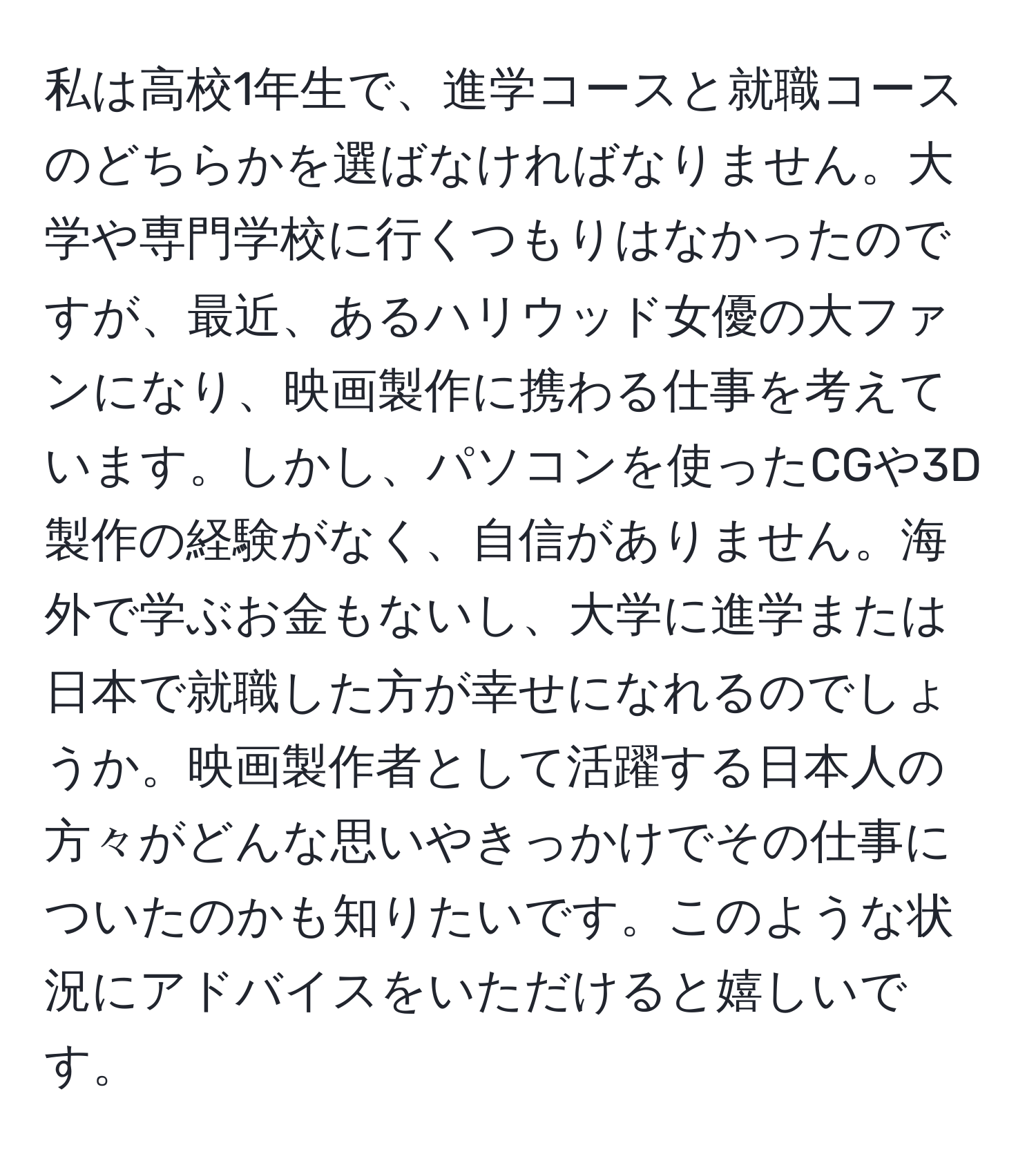 私は高校1年生で、進学コースと就職コースのどちらかを選ばなければなりません。大学や専門学校に行くつもりはなかったのですが、最近、あるハリウッド女優の大ファンになり、映画製作に携わる仕事を考えています。しかし、パソコンを使ったCGや3D製作の経験がなく、自信がありません。海外で学ぶお金もないし、大学に進学または日本で就職した方が幸せになれるのでしょうか。映画製作者として活躍する日本人の方々がどんな思いやきっかけでその仕事についたのかも知りたいです。このような状況にアドバイスをいただけると嬉しいです。