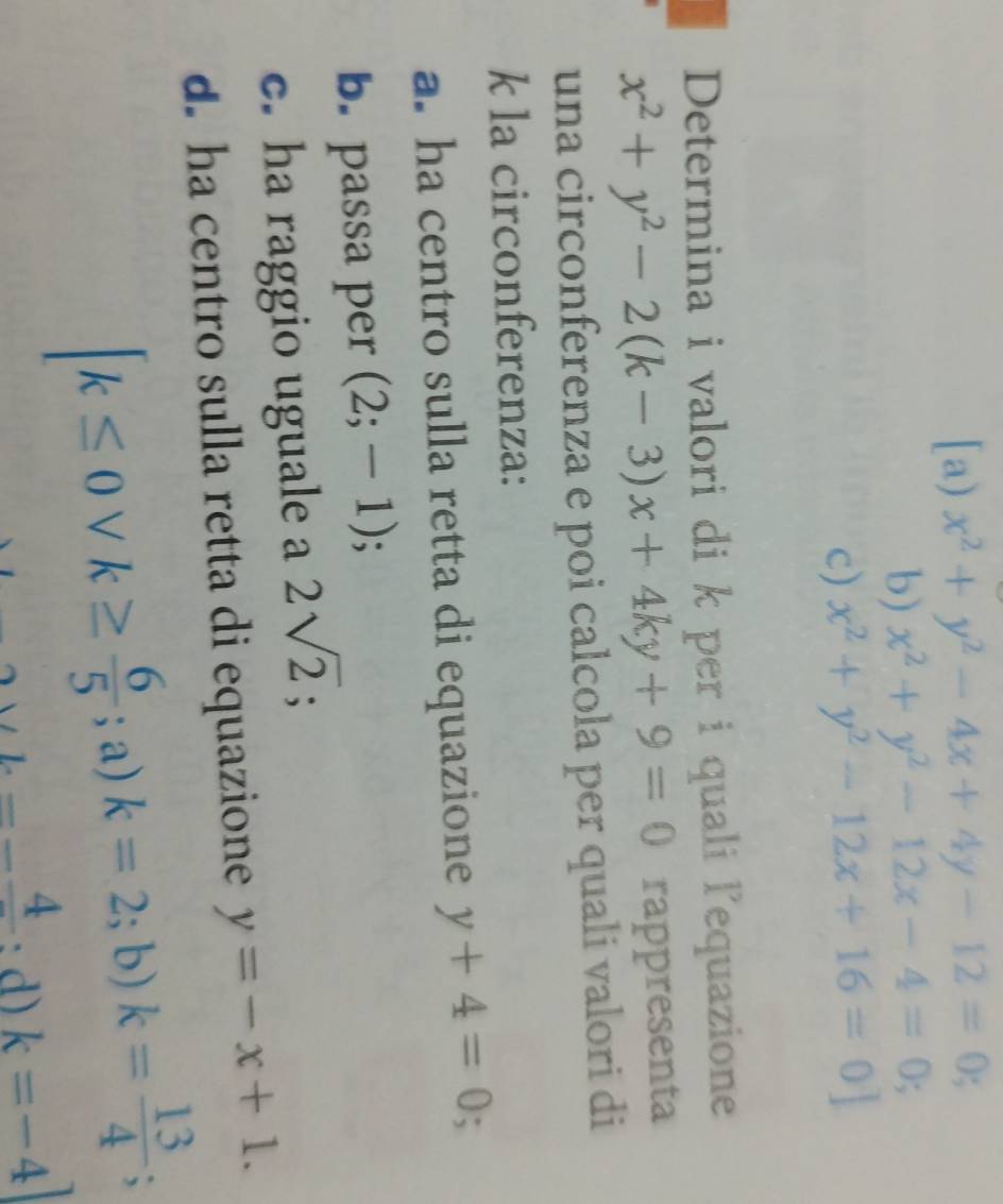 [a) x^2+y^2-4x+4y-12=0;
b) x^2+y^2-12x-4=0; .
c) x^2+y^2-12x+16=0]
Determina i valori di k per i quali lequazione
x^2+y^2-2(k-3)x+4ky+9=0 rappresenta
una circonferenza e poi calcola per quali valori di
k la circonferenza:
a. ha centro sulla retta di equazione y+4=0; 
b. passa per (2;-1); 
c. ha raggio uguale a 2sqrt(2); 
d. ha centro sulla retta di equazione y=-x+1.
[k≤ 0vee k≥  6/5 ; a)k=2;b) k= 13/4 ;
_ * L=-frac 4 : d) k=-4