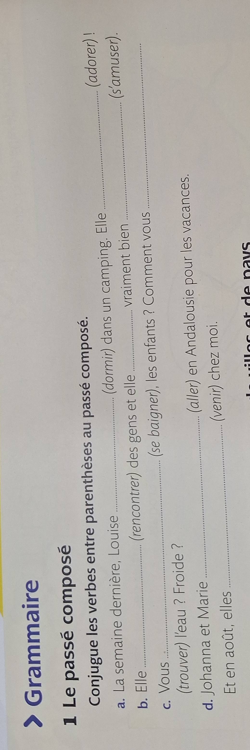 Grammaire 
1 Le passé composé 
Conjugue les verbes entre parenthèses au passé composé. 
a. La semaine dernière, Louise (dormir) dans un camping. Elle _(adorer) ! 
b. Elle _(rencontrer) des gens et elle _vraiment bien __(s’amuser). 
c. Vous _(se baigner), les enfants ? Comment vous 
(trouver) l'eau ? Froide ? 
d. Johanna et Marie_ (aller) en Andalousie pour les vacances. 
Et en août, elles _(venir) chez moi.