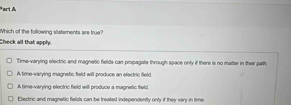 Which of the following statements are true?
Check all that apply.
Time-varying electric and magnetic fields can propagate through space only if there is no matter in their path.
A time-varying magnetic field will produce an electric field.
A time-varying electric field will produce a magnetic field.
Electric and magnetic fields can be treated independently only if they vary in time.