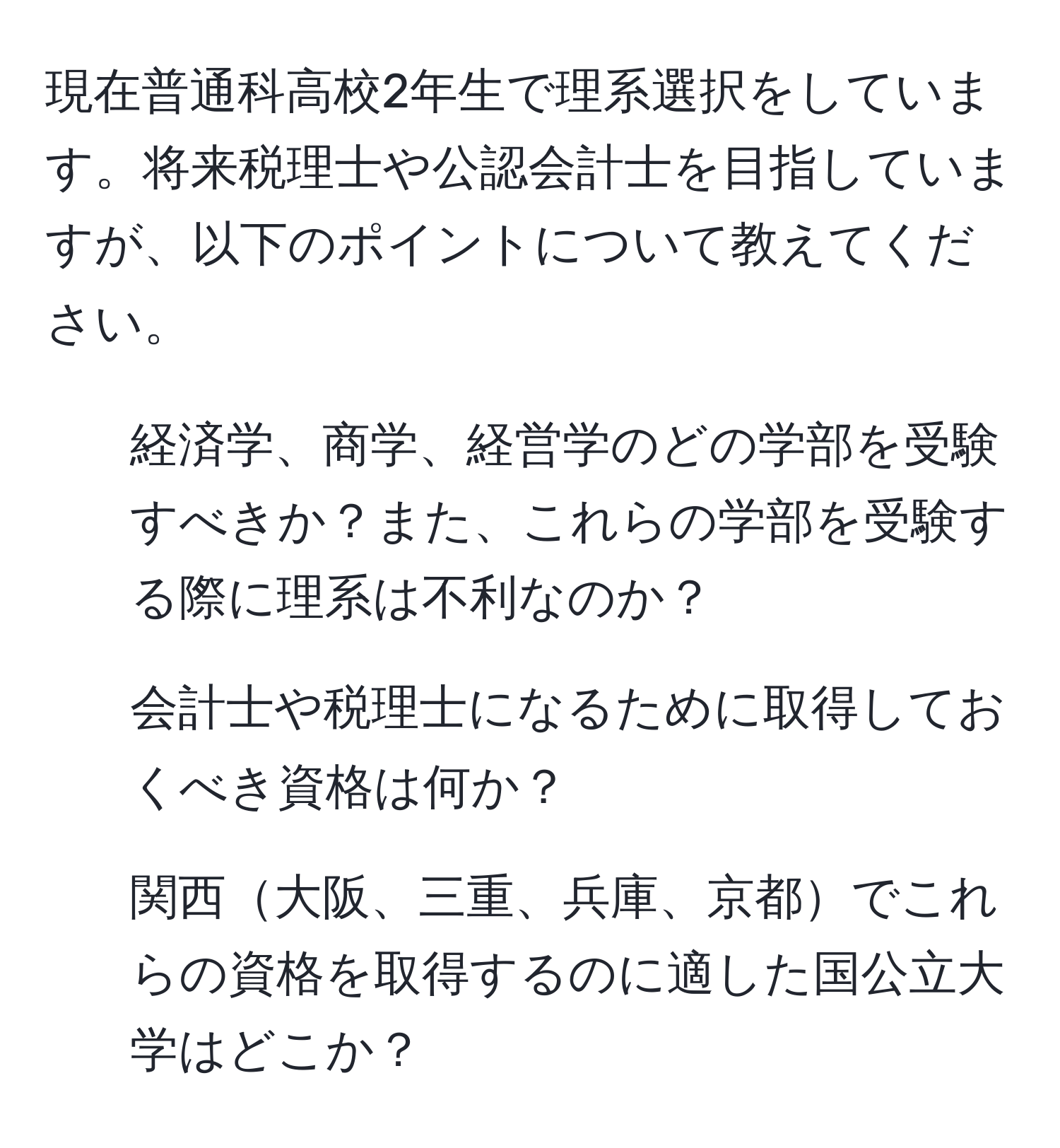 現在普通科高校2年生で理系選択をしています。将来税理士や公認会計士を目指していますが、以下のポイントについて教えてください。  
1. 経済学、商学、経営学のどの学部を受験すべきか？また、これらの学部を受験する際に理系は不利なのか？  
2. 会計士や税理士になるために取得しておくべき資格は何か？  
3. 関西大阪、三重、兵庫、京都でこれらの資格を取得するのに適した国公立大学はどこか？