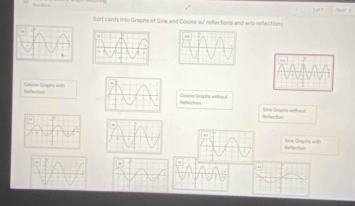 Rico McLin Matening
1 of 7 Next >
Sort cards into Graphs of Sine and Cosine w/ reflections and w/o reflections
Cosine Graphs with
ReflectionCosine Graphs without
Reflection Sine Graphs without
Reflection
Sine Graphs with
Reflection