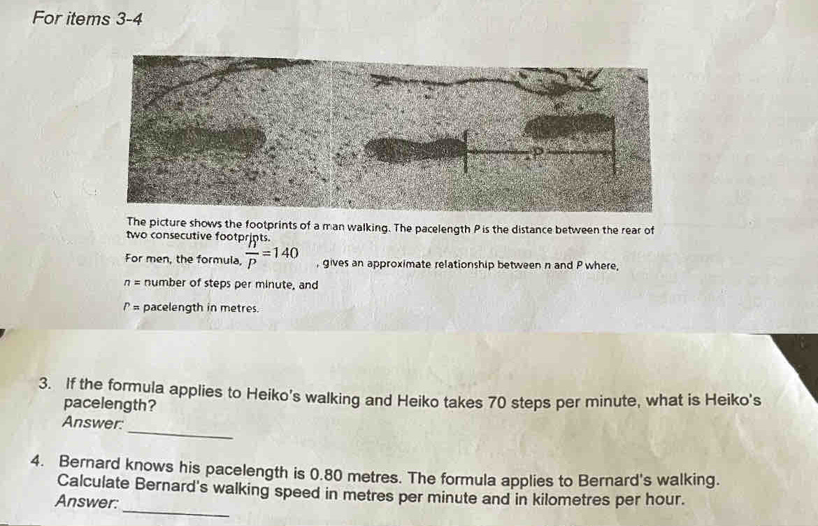 For items 3-4 
The picture shows the footprints of a man walking. The pacelength P is the distance between the rear of 
two consecutive footprints. 
For men, the formula, frac ''P=140 , gives an approximate relationship between n and P where,
n= number of steps per minute, and
P= pacelength in metres. 
3. If the formula applies to Heiko’s walking and Heiko takes 70 steps per minute, what is Heiko's 
pacelength? 
Answer: 
_ 
4. Bernard knows his pacelength is 0.80 metres. The formula applies to Bernard's walking. 
_ 
Calculate Bernard's walking speed in metres per minute and in kilometres per hour. 
Answer: