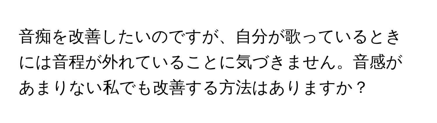 音痴を改善したいのですが、自分が歌っているときには音程が外れていることに気づきません。音感があまりない私でも改善する方法はありますか？