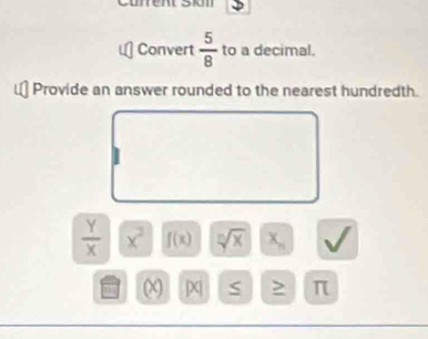 Current Son 
Convert  5/8  to a decimal. 
Provide an answer rounded to the nearest hundredth.
 Y/X  x^2 f(x) sqrt[n](x) X_n V
[X| S > π