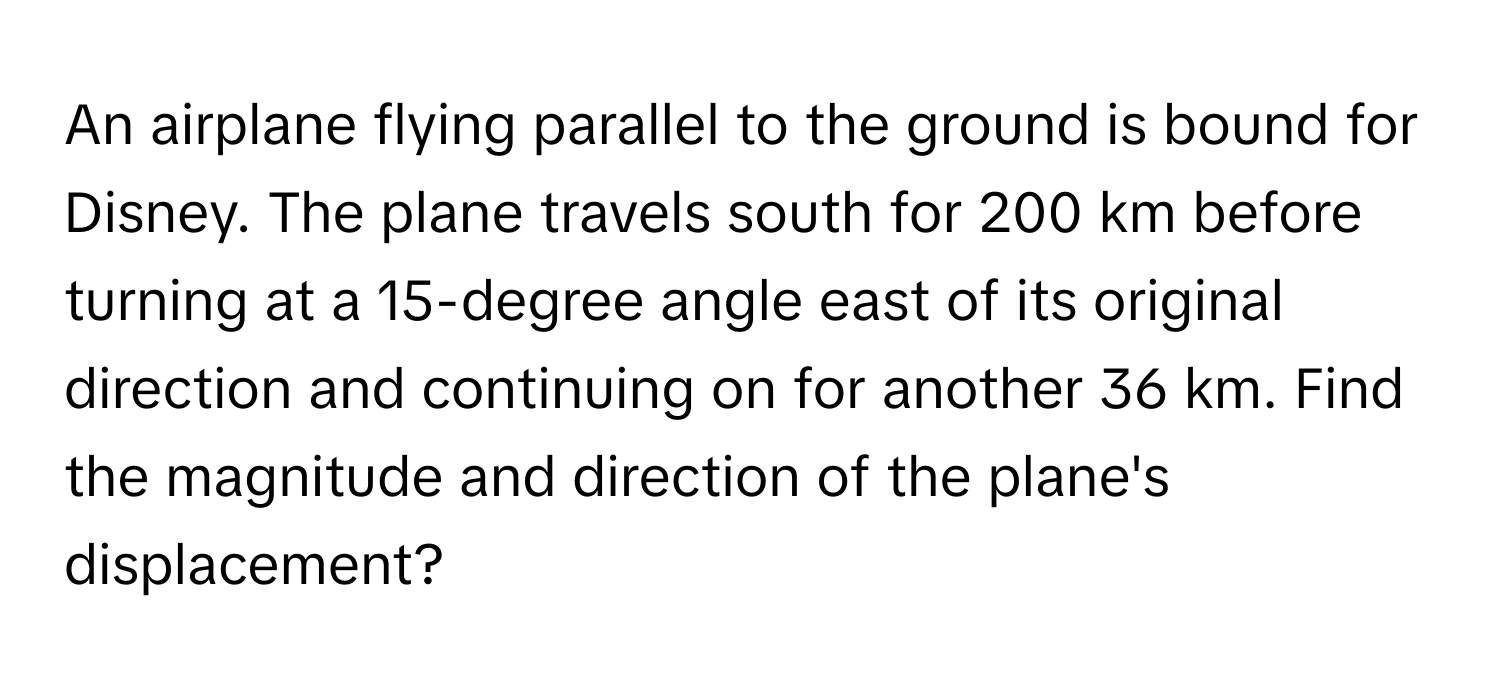 An airplane flying parallel to the ground is bound for Disney. The plane travels south for 200 km before turning at a 15-degree angle east of its original direction and continuing on for another 36 km. Find the magnitude and direction of the plane's displacement?