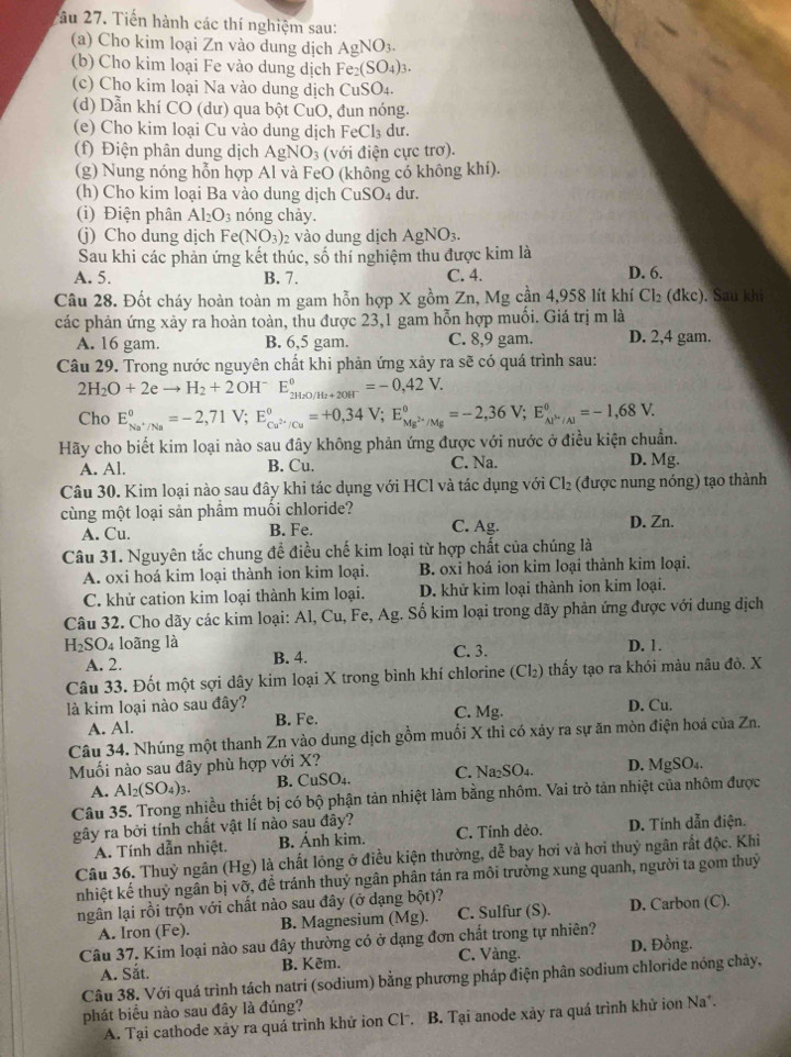 âu 27. Tiến hành các thí nghiệm sau:
(a) Cho kim loại Zn vào dung dịch AgNO_3.
(b) Cho kim loại Fe vào dung dịch Fe_2(SO_4)_3.
(c) Cho kim loại Na vào dung dịch CuSO₄.
(d) Dẫn khí CO (dư) qua bột CuO, đun nóng.
(e) Cho kim loại Cu vào dung dịch FeCl₃ dư.
(f) Điện phân dung dịch AgNO_3 (với điện cực trơ).
(g) Nung nóng hỗn hợp Al và FeO (không có không khí).
(h) Cho kim loại Ba vào dung dịch C uSO_4 du.
(i) Điện phân Al_2O_3 nóng chảy.
(j) Cho dung dịch Fe(NO_3) 2 vào dung dịch AgNO_3.
Sau khi các phản ứng kết thúc, số thí nghiệm thu được kim là
A. 5. B. 7. C. 4. D. 6.
Câu 28. Đốt cháy hoàn toàn m gam hỗn hợp X gồm Zn, Mg cần 4,958 lít khí Cl₂ (đkc). Sau khi
các phản ứng xảy ra hoàn toàn, thu được 23,1 gam hỗn hợp muối. Giá trị m là
A. 16 gam. B. 6,5 gam. C. 8,9 gam. D. 2,4 gam.
Câu 29. Trong nước nguyên chất khi phản ứng xảy ra sẽ có quá trình sau:
2H_2O+2eto H_2+2OH^-E_2H_2O/H_2+2OH^-^circ =-0,42V.
Cho E_Na^+/Na^circ =-2,71V;E_Cu^(2+)/Cu^circ =+0,34V;E_Mg^(2+)/Mg^circ =-2,36V;E_Al^(3+)/Al^circ =-1,68V.
Hãy cho biết kim loại nào sau đây không phản ứng được với nước ở điều kiện chuẩn.
A. Al. B. Cu. C. Na. D. Mg.
Câu 30. Kim loại nào sau đây khi tác dụng với HCl và tác dụng với Cl_2 (được nung nóng) tạo thành
cùng một loại sản phẩm muối chloride?
A. Cu. B. Fe. C. Ag. D. Zn.
Câu 31. Nguyên tắc chung để điều chế kim loại từ hợp chất của chúng là
A. oxi hoá kim loại thành ion kim loại. B. oxi hoá ion kim loại thành kim loại.
C. khử cation kim loại thành kim loại. D. khử kim loại thành ion kim loại.
Câu 32. Cho dãy các kim loại: Al, Cu, Fe, Ag. Số kim loại trong dãy phản ứng được với dung dịch
H_2SO_4 loãng là C. 3.
A. 2. B. 4. D. 1.
Câu 33. Đốt một sợi dây kim loại X trong bình khí chlorine (Cl₂) thấy tạo ra khói màu nâu đò. X
là kim loại nào sau đây? C. Mg. D. Cu.
A. Al. B. Fe.
Câu 34. Nhúng một thanh Zn vào dung dịch gồm muối X thì có xảy ra sự ăn mòn điện hoá của Zn.
Muối nào sau đây phù hợp với X?
A. Al_2(SO_4)_3. B. CuSO₄. C. Na₂SO₄. D. MgSO₄.
Câu 35. Trong nhiều thiết bị có bộ phận tản nhiệt làm bằng nhôm. Vai trò tản nhiệt của nhôm được
gây ra bởi tính chất vật lí nào sau đây? C. Tính dèo. D. Tính dẫn điện.
A. Tính dẫn nhiệt. B. Ánh kim.
Câu 36. Thuỷ ngân (Hg) là chất lỏng ở điều kiện thường, dễ bay hơi và hơi thuỷ ngân rất độc. Khi
nhiệt kế thuỷ ngân bị vỡ, để tránh thuỷ ngân phân tán ra môi trường xung quanh, người ta gom thuỷ
ngân lại rồi trộn với chất nào sau đây (ở dạng bột)?
A. Iron (Fe). B. Magnesium (Mg). C. Sulfur (S). D. Carbon (C).
Câu 37. Kim loại nào sau đây thường có ở dạng đơn chất trong tự nhiên? D. Đồng.
A. Sắt. B. Kẽm. C. Vàng.
Câu 38. Với quá trình tách natri (sodium) bằng phương pháp điện phân sodium chloride nóng chảy,
phát biểu nào sau đây là đúng?
A. Tại cathode xây ra quá trình khử ion Clˉ. B. Tại anode xảy ra quá trình khử ion Na*.