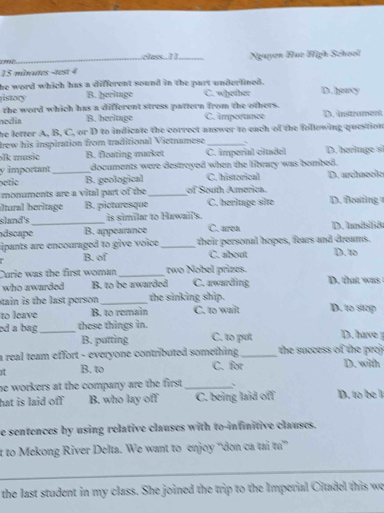 eass..I1.
ame __Nguyen Œue Hgh School
15 minutes -test 4
he word which has a different sound in the part underlined.
fistory B. heritage C. valether
D. liearcy
e the word which has a different stress pattern from the others.
nedia B. heritage C. importance
D. iston
he letter A, B, C, or D to indicate the correct answer to each of the following question
frew his inspiration from traditional Vietnamese_
、
lk music B. floating market C. imperial cittadel D. heriluge si
y important _documents were destroyed when the library was bombed .
petic B. geological C. historical D. archaeolo
monuments are a vital part of the _of South America.
altural heritage B. picturesque C. heritage site
D. foatng 
sland's_ is similar to Hawai's.
dscape B. appearrance
C. arrea D. landslidu
cipants are encouraged to give voice . _ their personal hopes, fears and dreams.
r
B. of C. about
D. to
Durie was the first woman _two Nobel prizes.
who awarded B. to be awarded C. awarding
D. that was 
tain is the last person. _the sinking ship.
to leave B. to remain C. to wailt
D. to stop
ed a bag_ these things in. D. have
B. putting
C. to put
a real team effort - everyone contributed something ._
the success of the proj 
it
B. to
C. for D. witth
he workers at the company are the first ._
hat is laid off . B. who lay off C. being laid off
D. to be l
e sentences by using relative clauses with to-infinitive clauses.
t to Mekong River Delta. We want to enjoy “don ca tai t”
_
_
the last student in my class. She joined the trip to the Imperial Ciadel this we