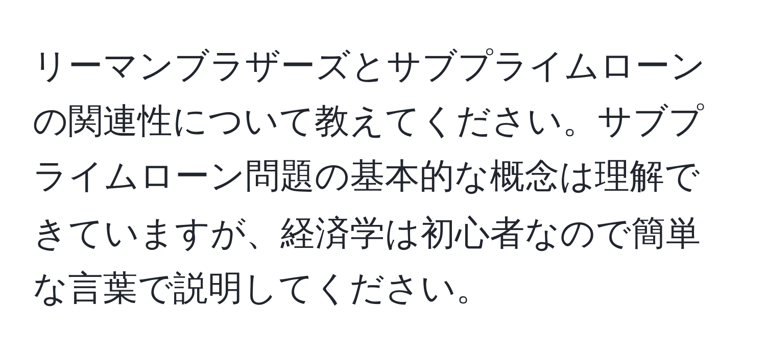 リーマンブラザーズとサブプライムローンの関連性について教えてください。サブプライムローン問題の基本的な概念は理解できていますが、経済学は初心者なので簡単な言葉で説明してください。