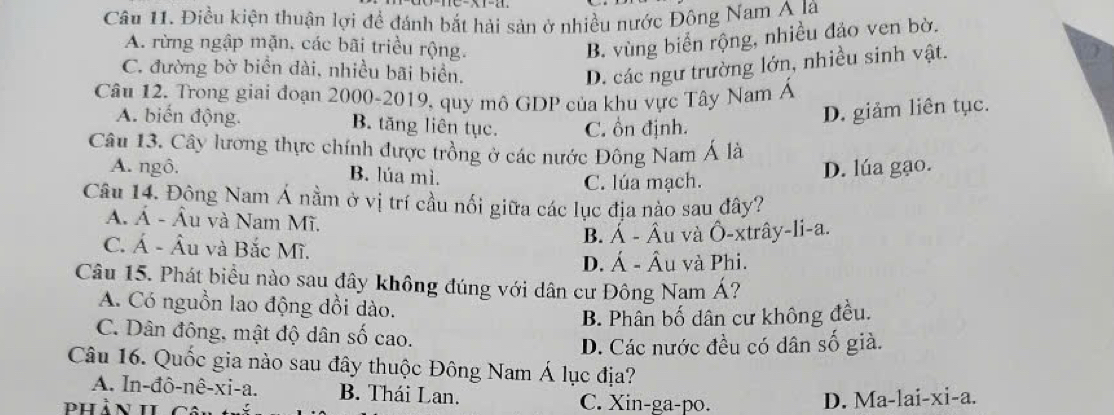 Điều kiện thuận lợi để đánh bắt hải sản ở nhiều nước Đông Nam A là
A. rừng ngập mặn, các bãi triều rộng.
B. vùng biển rộng, nhiều đảo ven bờ.
C. đường bờ biển dài, nhiều bãi biển.
D. các ngư trường lớn, nhiều sinh vật.
Câu 12. Trong giai đoạn 2000-2019, quy mô GDP của khu vực Tây Nam Á
A. biến động. B. tăng liên tục. C. ồn định.
D. giảm liên tục.
Câu 13. Cây lương thực chính được trồng ở các nước Đông Nam Á là
A. ngô. B. lúa mì.
C. lúa mạch. D. lúa gạo.
Câu 14. Đông Nam Á nằm ở vị trí cầu nối giữa các lục địa nào sau đây?
Á. Á - Âu và Nam Mĩ.
C. Á - Âu và Bắc Mĩ.
B. Á - Âu và Ô-xtrây-li-a.
D. Á - Âu và Phi.
Câu 15. Phát biểu nào sau đây không đúng với dân cư Đông Nam Á?
A. Có nguồn lao động đồi dào.
B. Phân bố dân cư không đều.
C. Dân đông, mật độ dân số cao.
D. Các nước đều có dân số già.
Câu 16. Quốc gia nào sau đây thuộc Đông Nam Á lục địa?
A. In-đô-nê-xi-a. B. Thái Lan.
phản h C. Xin-ga-po. D. Ma-lai-xi-a.