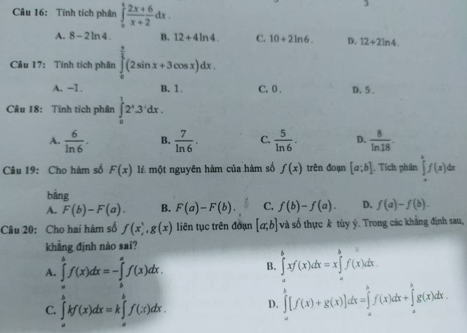 Tính tích phân ∈tlimits _0^(6frac 2x+6)x+2dx.
3
A. 8-2ln 4. B. 12+4ln 4. C. 10+2ln 6. D. 12+2ln 4.
Câu 17: Tính tích phân ∈tlimits _0^((frac π)2)(2sin x+3cos x)dx.
A. -1. B. 1. C. 0 . D. 5 .
Câu 18: Tính tích phân ∈tlimits _0^(12^x).3^xdx.
A.  6/ln 6 .  7/ln 6 .  5/ln 6 .  8/ln 18 .
B.
C.
D.
Câu 19: Cho hàm số F(x) là một nguyên hàm của hàm số f(x) trên đoạn [a;b]. Tích phân ∈tlimits _a^bf(x)dx
bàng
A. F(b)-F(a). B. F(a)-F(b). C. f(b)-f(a). D. f(a)-f(b).
Câu 20: Cho hai hàm số f(x),g(x) liên tục trên đoạn [a;b] và số thực k tùy ý. Trong các khẳng định sau,
khẳng định nào sai?
A. ∈tlimits _a^bf(x)dx=-∈tlimits _b^af(x)dx.
B. ∈tlimits _a^bxf(x)dx=x∈tlimits _a^bf(x)dx.
C. ∈tlimits _a^bkf(x)dx=k∈tlimits _a^bf(x)dx.
D. ∈tlimits _a^b[f(x)+g(x)]dx=∈tlimits _a^bf(x)dx+∈tlimits _a^bg(x)dx.