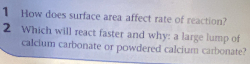 How does surface area affect rate of reaction? 
2 Which will react faster and why: a large lump of 
calcium carbonate or powdered calcium carbonate?