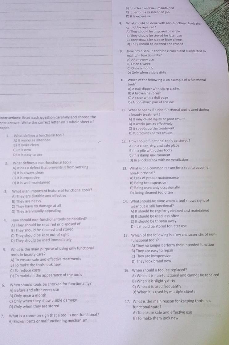 B) It is clean and well-maintained
C) It performs its intended job
D) It is expensive
8. What should be done with non-functional tools that
cannot be repaired?
A) They should be disposed of safely
B) They should be stored for later use
C) They should be hidden from clients
D) They should be cleaned and reused
9. How often should tools be cleaned and disinfected to
maintain functionality?
A) After every use
B) Once a week
C) Once a month
D) Only when visibly dirty
10. Which of the following is an example of a functional
tool?
A) A nail clipper with sharp blades
B) A broken hairbrush
C) A razor with a dull edge
D) A non-sharp pair of scissors
11. What happens if a non-functional tool is used during
Instructions: Read each question carefully and choose the a beauty treatment?
best answer. Write the correct letter on 1 whole sheet of A) It may cause injury or poor results
B) It works just as effectively
aper. C) It speeds up the treatment
1. What defines a functional tool? D) It produces better results
A) It works as intended
B) It looks clean 12. How should functional tools be stored?
A) in a clean, dry, and safe place
C) It is new B) In a pile with other tools
D) It is easy to use C) In a damp environment
2. What defines a non-functional tool? D) In a locked box with no ventilation
A) It has a defect that prevents it from working
B) It is always clean 13. What is one common reason for a tool to become
non-functional?
C) It is expensive A) Lack of proper maintenance
D) It is well-maintained B) Being too expensive
3. What is an important feature of functional tools? C) Being used only occasionally
A) They are durable and effective D) Being cleaned too often
B) They are heavy 14. What should be done when a tool shows signs of
C) They have no damage at all wear but is still functional?
D) They are visually appealing A) It should be regularly cleaned and maintained
B) It should be used less often
4. How should non-functional tools be handled? C) It should be thrown away
A) They should be repaired or disposed of
B) They should be cleaned and stored D) It should be stored for later use
C) They should be kept out of sight 15. Which of the following is a key characteristic of non-
D) They should be used immediately functional tools?
5. What is the main purpose of using only functional A) They no longer perform their intended function
B) They are easy to repair
tools in beauty care?
A) To ensure safe and effective treatments C) They are inexpensive
B) To make the tools look new D) They look brand new
C) To reduce costs 16. When should a tool be replaced?
D) To maintain the appearance of the tools A) When it is non-functional and cannot be repaired
6. When should tools be checked for functionality? B) When it is slightly dirty
A Before and after every use C) When it is used frequently
B) Only once a month D) When it is used by multiple clients
C) Only when they show visible damage 17. What is the main reason for keeping tools in a
D) Only when they are stored functional state?
7. What is a common sign that a tool is non-functional? A) To ensure safe and effective use
A) Broken parts or malfunctioning mechanism B) To make them look new