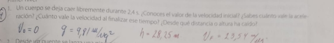 Un cuerpo se deja caer libremente durante 2,4 s. ¿Conoces el valor de la velocidad inicial? ¿Sabes cuárto vale la acele 
ración? ¿Cuánto vale la velocidad al finalizar ese tiempo? ¿Desde qué distancia o altura ha caído?