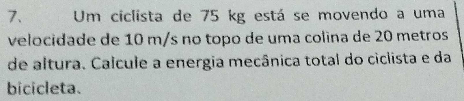 Um ciclista de 75 kg está se movendo a uma 
velocidade de 10 m/s no topo de uma colina de 20 metros
de altura. Calcule a energia mecânica total do ciclista e da 
bicicleta.