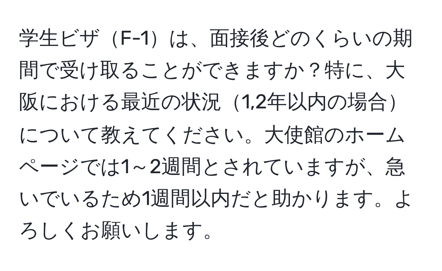 学生ビザF-1は、面接後どのくらいの期間で受け取ることができますか？特に、大阪における最近の状況1,2年以内の場合について教えてください。大使館のホームページでは1～2週間とされていますが、急いでいるため1週間以内だと助かります。よろしくお願いします。