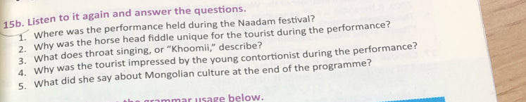 Listen to it again and answer the questions. 
1. Where was the performance held during the Naadam festival? 
2. Why was the horse head fiddle unique for the tourist during the performance? 
3. What does throat singing, or “Khoomii,” describe? 
4. Why was the tourist impressed by the young contortionist during the performance? 
5. What did she say about Mongolian culture at the end of the programme? 
mmar usage below.