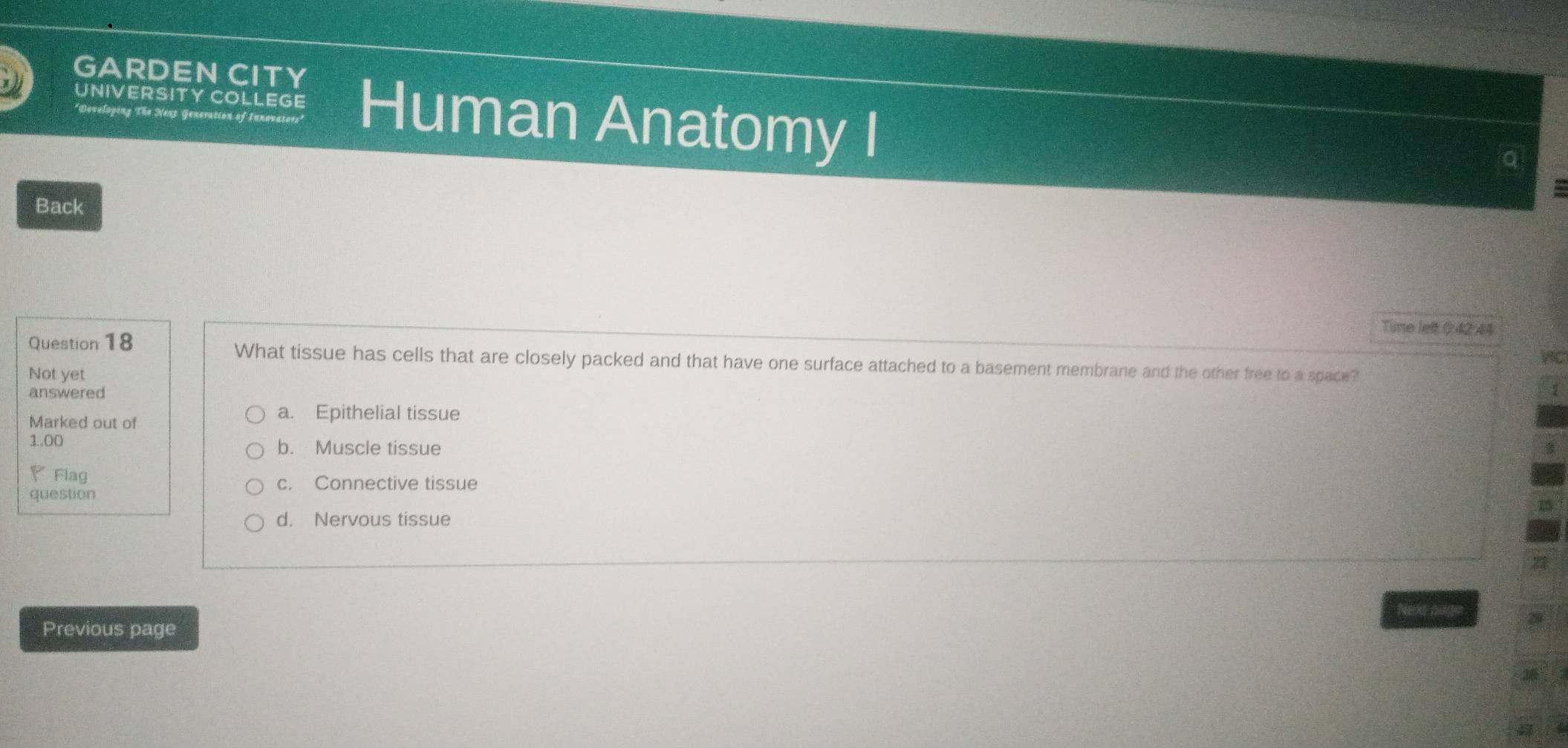 GARDEN CITY
UNIVERSITY COLLEGE Human Anatomy I
*Developing The Nexp Generation of Innovators"
Q
Back
Time left 0:42 44
VIC
Question 18 What tissue has cells that are closely packed and that have one surface attached to a basement membrane and the other free to a space?
Not yet
answered 1
Marked out of
a. Epithelial tissue
1.00 b. Muscle tissue
P Flag
c. Connective tissue
question
d. Nervous tissue
Next page
Previous page