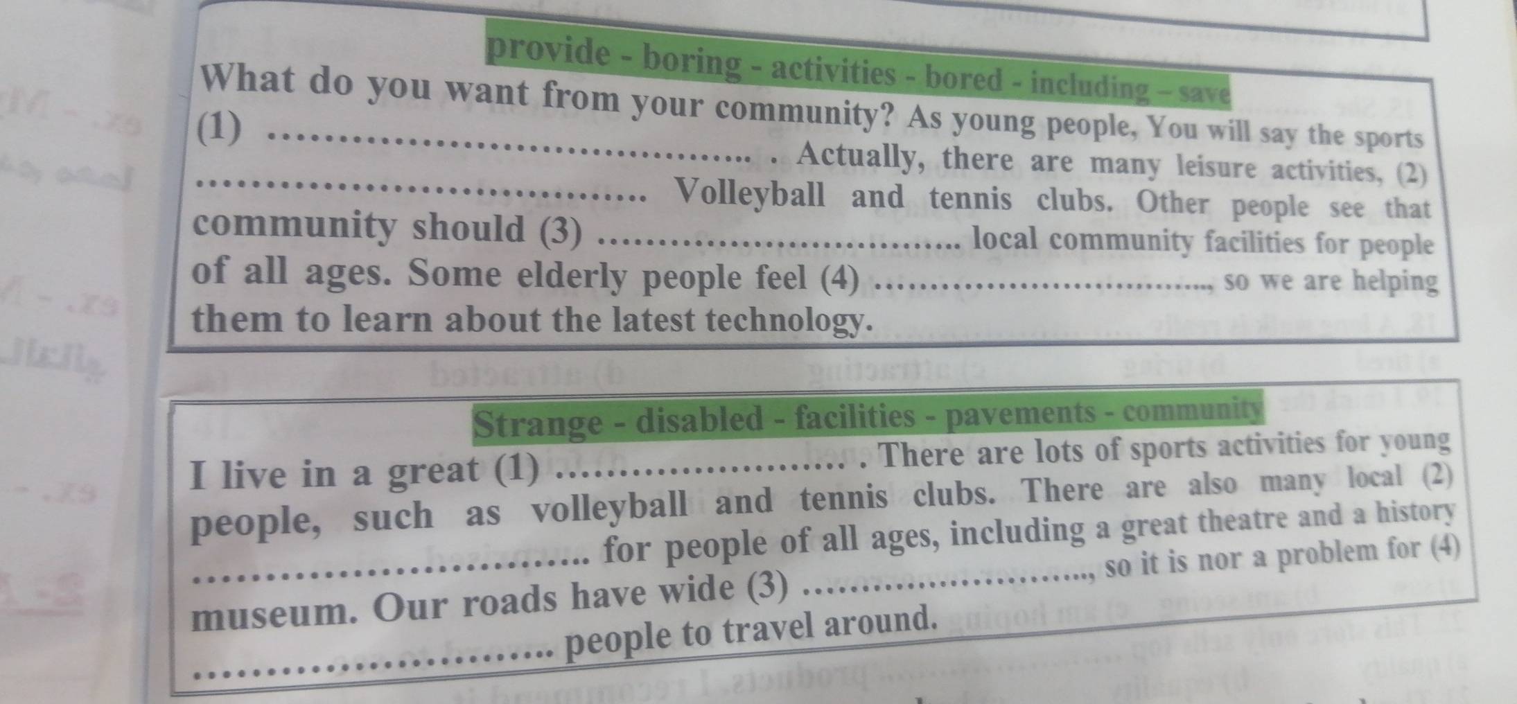 provide - boring - activities - bored - including - save 
What do you want from your community? As young people, You will say the sports 
(1)_ 
_Actually, there are many leisure activities, (2) 
、 Volleyball and tennis clubs. Other people see that 
community should (3) _local community facilities for people 
of all ages. Some elderly people feel (4) _so we are helping 
them to learn about the latest technology. 
Strange - disabled - facilities - pavements - community 
I live in a great (1) _. There are lots of sports activities for young 
people, such as volleyball and tennis clubs. There are also many local (2) 
for people of all ages, including a great theatre and a history 
museum. Our roads have wide (3) _.., so it is nor a problem for (4) 
_ 
people to travel around.