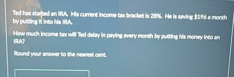 Ted has started an IRA. His current income tax bracket is 28%. He is saving $196 a month 
by putting it into his IRA. 
How much income tax will Ted delay in paying every month by putting his money into an 
IRA? 
Round your answer to the nearest cent.