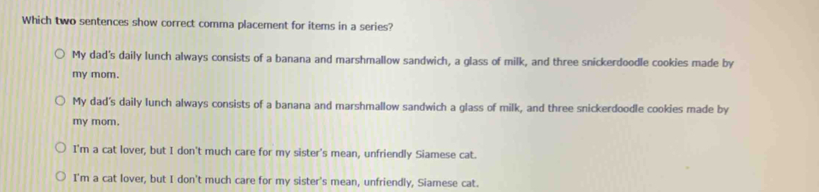 Which two sentences show correct comma placement for items in a series?
My dad's daily lunch always consists of a banana and marshmallow sandwich, a glass of milk, and three snickerdoodle cookies made by
my mom.
My dad’s daily lunch always consists of a banana and marshmallow sandwich a glass of milk, and three snickerdoodle cookies made by
my mom.
I'm a cat lover, but I don't much care for my sister's mean, unfriendly Siamese cat.
I'm a cat lover, but I don't much care for my sister's mean, unfriendly, Siamese cat.