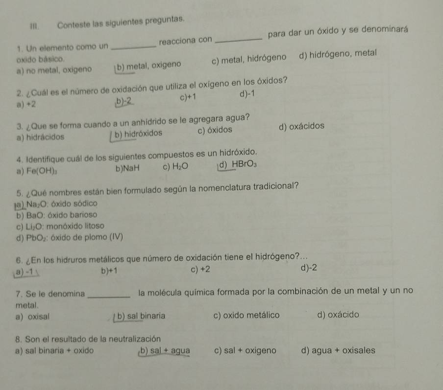 Conteste las siguientes preguntas.
1. Un elemento como un _reacciona con _para dar un óxido y se denominará
oxido básico.
a) no metal, oxigeno b) metal, oxigeno c) metal, hidrógeno d) hidrógeno, metal
2. ¿Cuál es el número de oxidación que utiliza el oxígeno en los óxidos?
a) +2 b) -2 c) +1 d) -1
3. ¿Que se forma cuando a un anhidrido se le agregara agua?
a) hidrácidos b) hidróxidos c) óxidos d) oxácidos
4. Identifique cuál de los siguientes compuestos es un hidróxido.
a) Fe(OH)₃ b) NaH c) H_2O d) HBrO_3
5. ¿Qué nombres están bien formulado según la nomenclatura tradicional?
1a) Na₂O: óxido sódico
b) BaO: óxido barioso
c) Li_2O : monóxido litoso
d) PbO_2 : óxido de plomo (IV)
6. ¿En los hidruros metálicos que número de oxidación tiene el hidrógeno?...
a) -1 b) +1 c) +2 d) -2
7. Se le denomina _la molécula química formada por la combinación de un metal y un no
metal.
a) oxisal b) sal binaria c) oxido metálico d) oxácido
8. Son el resultado de la neutralización
a) sal binaria + oxido b) sa| + agua c) sal + oxigeno d) agua + oxisales