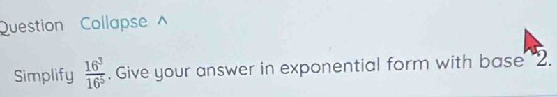 Question Collapse 
Simplify  16^3/16^5 . Give your answer in exponential form with base "2.