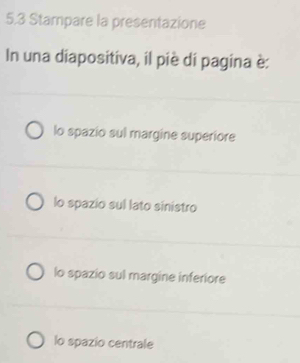 5.3 Stampare la presentazione
In una diapositiva, il piè di pagina è:
lo spazio sul margine superiore
lo spazio sul lato sinistro
lo spazio sul margine inferiore
lo spazio centrale