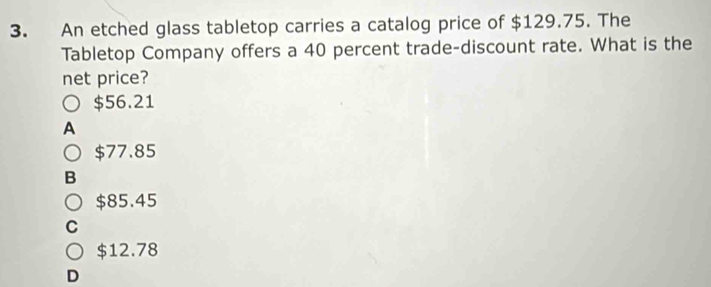 An etched glass tabletop carries a catalog price of $129.75. The
Tabletop Company offers a 40 percent trade-discount rate. What is the
net price?
$56.21
A
$77.85
B
$85.45
a
$12.78
D