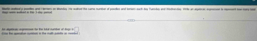 twle waked g poodies and t terniers on Monday. He walked the same number of poodles and terriers each day Tuesday and Wednesday. Write an algebraic expression to repeesent tow eany taar 
dhign were walked in this 3-day perod 
An aigennaic epression for the total number of dogs is □ 
dlse the aperation symburs in the math palette as needed )