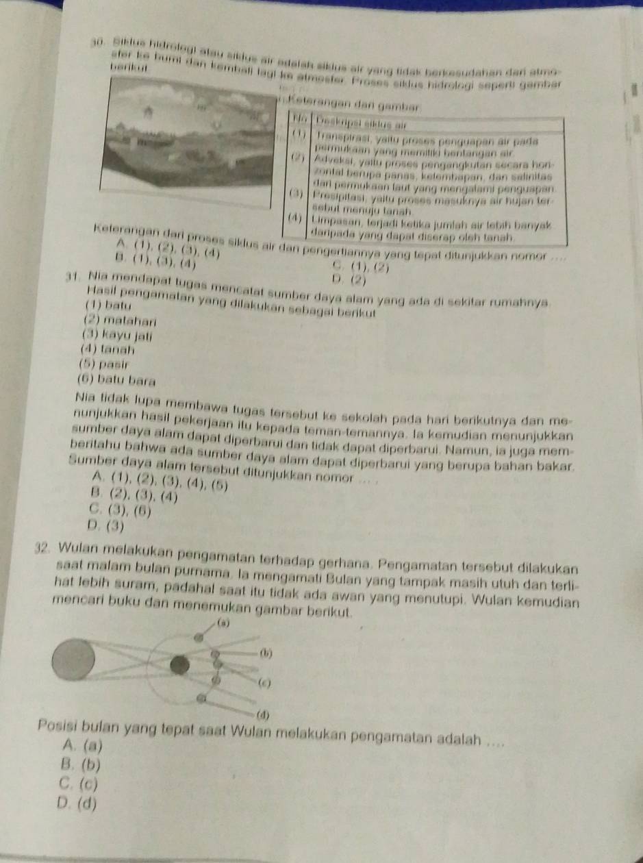 Siklus hidrolog! atay sidus air adelsh siklus air yong tidak berkesudahan dan atmo
berikut
ater ke bumi dan kembe atmester. Proses sillus hidroloai sepert gember
K eterangen den  gamber 
Deskripst siklus ai
( 1)  Transpirasi, yaitu proses penguapan air pada
permukaan yang memiliki hentangan air
(2) Adveksi, yailu proses pengangkutan secara hon
zontal berupa panás, kelembapan, dan salinitas
darl permukaan laut yang mengalami penguspan 
(3) Presipitasi, yaitu proses masuknya air hujan ter
ssbut menuju tansh 
(4) Limpasan, terjadi ketika jumlah air lebih banyak
danpada yang dapat diserap oleh tanah .
Keferangan dari proses siklus air dan pengertiannya yang tepat ditunjukkan nomor ....
A. (1). (2). (3). (4) C. (1). (2)
B. (1). (3). (4)
D. (2)
31. Nia mendapat tugas mencatat sumber daya alam yang ada di sekitar rumahnya
Hasil pengamatan yang dilakukan sebagai berikut
(1) batu
(2) matahari
(3) kayu jati
(4) tanah
(5) pasir
(6) batu bara
Nia tidak lupa membawa tugas tersebut ke sekolah pada hari berikutnya dan me-
nunjukkan hasil pekerjaan itu kepada teman-temannya. Ia kemudian menunjukkan
sumber daya alam dapat diperbarui dan tidak dapat diperbarui. Namun, la juga mem-
beritahu bahwa ada sumber daya alam dapat diperbarui yang berupa bahan bakar.
Sumber daya alam tersebut ditunjukkan nomor ... .
A. (1),(2),(3),(4),(5)
B. (2),(3),(4)
C. (3),(6)
D. (3)
32. Wulan melakukan pengamatan terhadap gerhana. Pengamatan tersebut dilakukan
saat malam bulan purnama. la mengamati Bulan yang tampak masih utuh dan terli-
hat lebih suram, padahal saat itu tidak ada awan yang menutupi. Wulan kemudian
mencari buku dan menemukan gambar berikut.
si bulan yang tepat saat Wulan melakukan pengamatan adalah ....
A. (a)
B. (b)
C. (c)
D. (d)