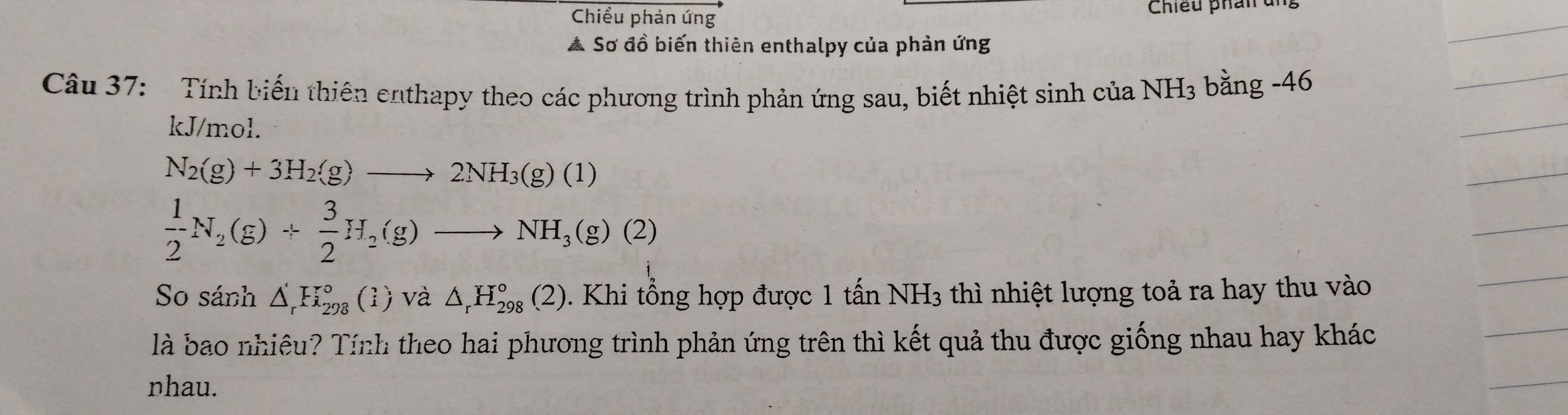 Chiều phản ứng Chiều phân ung 
A Sơ đồ biến thiên enthalpy của phản ứng 
Câu 37: Tính biến thiên enthapy theo các phương trình phản ứng sau, biết nhiệt sinh của NH3 bằng -46
kJ/mol.
N_2(g)+3H_2(g)to 2NH_3(g)(1)
 1/2 N_2(g)+ 3/2 H_2(g)to NH_3(g)(2)
So sánh △ _r^(rF_(298)° (1) và △ _r)H_(298)°(2). Khi tổng hợp được 1 tấn NH_3 thì nhiệt lượng toả ra hay thu vào 
là bao nhiêu? Tính theo hai phương trình phản ứng trên thì kết quả thu được giống nhau hay khác 
nhau.