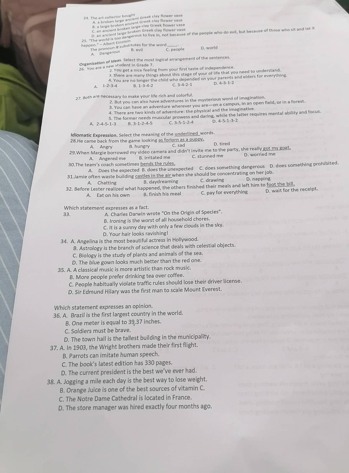 The art collector bought
A. a broken large ancient Greek clay flower vase
B. a large broken ancient Greek clay flower vase
C. an ancient broken large clay Greek flower vase
D. an ancient large broken Greek clay flower vase
25. "The world is too dangerous to live in, not because of the people who do evil, but because of those who sit and let it
happen.” - Albert Einstein
B. evil C. people D. world
A. Dangerous The pronoun it substitutes for the word_
Organization of Ideas. Select the most logical arrangement of the sentences.
26. You are a new student in Grade 7.
2. You get a nice feeling from your first taste of independence.
3. there are many things about this stage of your of life that you need to understand.
4. You are no longer the child who depended on your parents and elders for everything.
A. 1-2-3-4 B. 1-3-4-2 C. 3-4-2-1 D. 4-3-1-2
27. Both are necessary to make your life rich and colorful.
2. But you can also have adventures in the mysterious word of imagination.
3. You can have an adventure wherever you are—on a campus, in an open field, or in a forest.
4. There are two kinds of adventure: the physical and the imaginative.
5. The former needs muscular prowess and daring, while the latter requires mental ability and focus.
A. 2-4-5-1-3 B. 3-1-2-4-5 C. 3-5-1-2-4 D. 4-5-1-3-2
Idiomatic Expression. Select the meaning of the underlined_words.
28.He came back from the game looking as forlorn as a puppy.
A. Angry B. hungry C. sad D. tired
29.When Margie borrowed my video camera and didn’t invite me to the party, she really got my goat.
A. Angered me B. irritated me C. stunned me D. worried me
30.The team’s coach sometimes bends the rules.
A. Does the expected B. does the unexpected C. does something dangerous D. does something prohibited.
31.Jamie often waste building castles in the air when she should be concentrating on her job.
A. Chatting B. daydreaming C. drawing D. napping
32. Before Lester realized what happened, the others finished their meals and left him to foot the bill.
A. Eat on his own B. finish his meal C. pay for everything D. wait for the receipt.
Which statement expresses as a fact.
33. A. Charles Darwin wrote “On the Origin of Species”.
B. Ironing is the worst of all household chores.
C. It is a sunny day with only a few clouds in the sky.
D. Your hair looks ravishing!
34. A. Angelina is the most beautiful actress in Hollywood.
B. Astrology is the branch of science that deals with celestial objects.
C. Biology is the study of plants and animals of the sea.
D. The blue gown looks much better than the red one.
35. A. A classical music is more artistic than rock music.
B. More people prefer drinking tea over coffee.
C. People habitually violate traffic rules should lose their driver license.
D. Sir Edmund Hilary was the first man to scale Mount Everest.
Which statement expresses an opinion.
36. A. Brazil is the first largest country in the world.
B. One meter is equal to 39.37 inches.
C. Soldiers must be brave.
D. The town hall is the tallest building in the municipality.
37. A. In 1903, the Wright brothers made their first flight.
B. Parrots can imitate human speech.
C. The book’s latest edition has 330 pages.
D. The current president is the best we’ve ever had.
38. A. Jogging a mile each day is the best way to lose weight.
B. Orange Juice is one of the best sources of vitamin C.
C. The Notre Dame Cathedral is located in France.
D. The store manager was hired exactly four months ago.