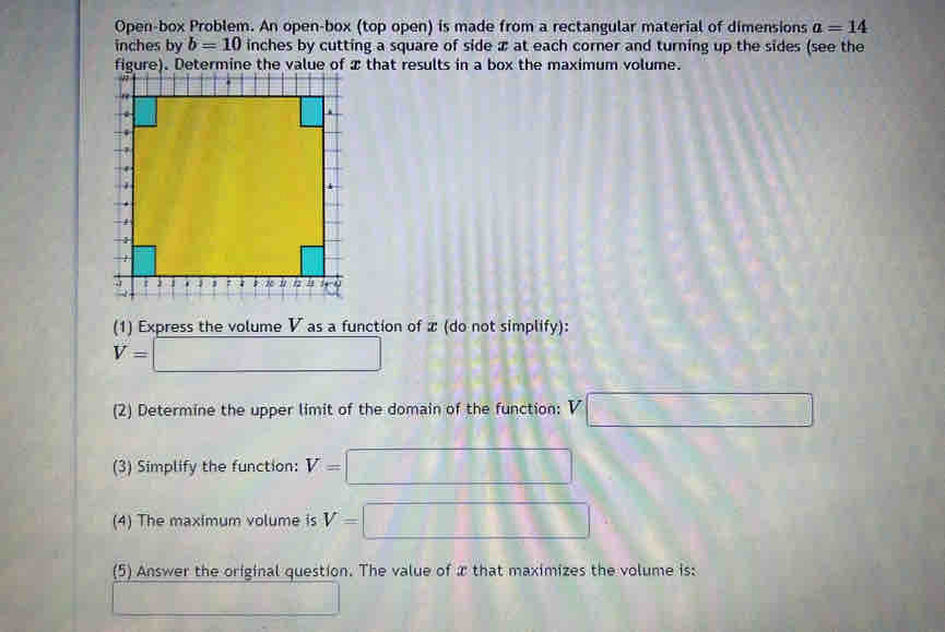 Open-box Problem. An open-box (top open) is made from a rectangular material of dimensions a=14
inches by b=10 inches by cutting a square of side x at each corner and turning up the sides (see the 
e of that results in a box the maximum volume. 
(1) Express the volume V as a function of x (do not simplify):
V=□
(2) Determine the upper limit of the domain of the function: V□
(3) Simplify the function: V=□
(4) The maximum volume is V=□
(5) Answer the original question. The value of x that maximizes the volume is: 
_ * _ =_ 