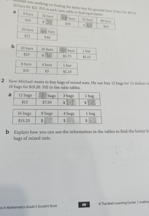 chael was working on finding the bettor $10 or
20 bars for $23
2 Now Michael wants to buy bags of mixed nuts. He can buy 12 bags for 15 dollars o
16 bags for $19.20. Fill in the ratio tables. 
b Explain how you can use the information in the tables to find the better b 
bags of mixed nuts. 
es in Mathematics Grade 5 Student Book 48 © The Math Learning Center| mathie