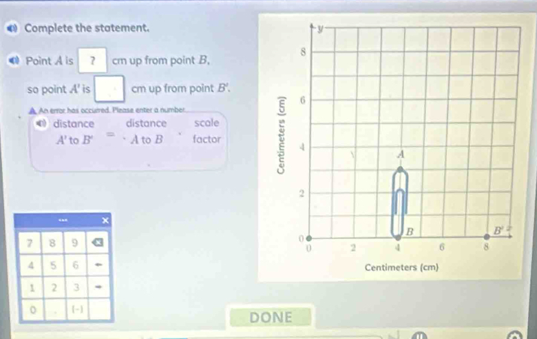 Complete the statement.
Point A is 7 cm up from point B,
so point A' is cm up from point B'.
A An error has occurred. Please enter a number.
0 distance distance scale
A' to B' = A to B factor
 
DONE