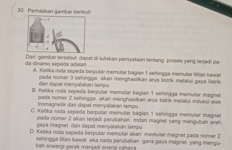 Perhatikan gambar berikut!
Dari gambar tersebut dapat di tuliskan pernyataan tentang proses yang terjadi pa-
da dinamo sepeda adalah ....
A. Ketika roda sepeda berputar memutar bagian 1 sehingga memutar lilitan kawat
pada nomer 3 sehingga akan menghasilkan arus listrik melalui gaya listrik
dan dapat menyalakan lampu
B. Ketika roda sepeda berputar memutar bagian 1 sehingga memutar magnet
pada nomer 2 sehingga akan menghasilkan arus listrik melalui induksi elek
tromagnetik dan dapat menyalakan lampu
C. Ketika roda sepeda berputar memutar bagian 1 sehingga memutar magnet
pada nomer 2 akan terjadi perubahan mdan magnet yang mengubah arah
gaya magnet dan dapat menyalakan lampu
D. Ketika roda sepeda berputar memutar akan memutar magnet pada nomer 2
sehingga liltan kawat aka nada perubahan garis gaya magnet yang mengu-
bah eneergi gerak menjadi energi cahaya