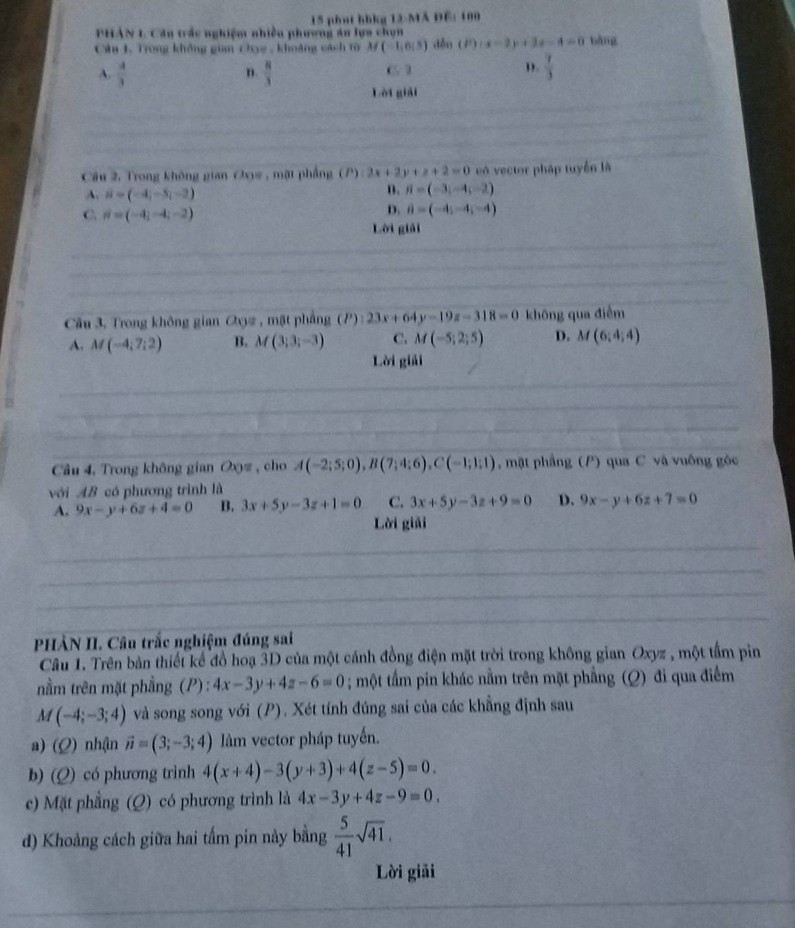 phat hhkg 12-MA ĐE: 100
PHAN 1. Câu trắc nghiệm nhiều phương ăn lựa chọn
Câu 1. Trong không gian Chụg , khoảng cách từ M(-1,0,5) dền (P)(x-2)+2x-4=0 bàng
A.  4/3   8/3  C. l D.  7/3 
n.
Lời giải
Câu 2, Trong không gian Oxy# , mặt phẳng (P):2x+2y+z+2=0 eó vector pháp tuyển là
A vector B=(-4,-5,-2)
B. vector n=(-3,-4,-2)
C θ =(-4,-4,-2)
D. vector a=(-4;-4;-4)
Lời giải
Câu 3, Trong không gian Oxyz , mặt phẳng (P):23x+64y-19z-318=0 khōng qua điễm
A. M(-4;7;2) B. M(3;3;-3) C. M(-5;2;5) D. M(6;4;4)
Lời giải
Câu 4, Trong không gian Oxz, cho A(-2;5;0),B(7;4;6),C(-1;1;1) , mặt phẳng (P) qua C và vuông góc
với AB có phương trình là
A. 9x-y+6z+4=0 B, 3x+5y-3z+1=0 C. 3x+5y-3z+9=0 D. 9x-y+6z+7=0
Lời giải
PHÀN II. Câu trắc nghiệm đúng sai
Câu 1. Trên bản thiết kế đồ hoạ 3D của một cánh đồng điện mặt trời trong không gian Oxyz , một tấm pin
nằm trên mặt phẳng (P): 4x-3y+4z-6=0; một tấm pin khác nằm trên mặt phẳng (Q) đi qua điểm
M(-4;-3;4) và song song với (P), Xét tính đúng sai của các khẳng định sau
a) (Q) nhận vector n=(3;-3;4) llàm vector pháp tuyến.
b) (Q) có phương trình 4(x+4)-3(y+3)+4(z-5)=0.
c) Mặt phẳng (Q) có phương trình là 4x-3y+4z-9=0.
d) Khoảng cách giữa hai tấm pin này bằng  5/41 sqrt(41),
Lời giải