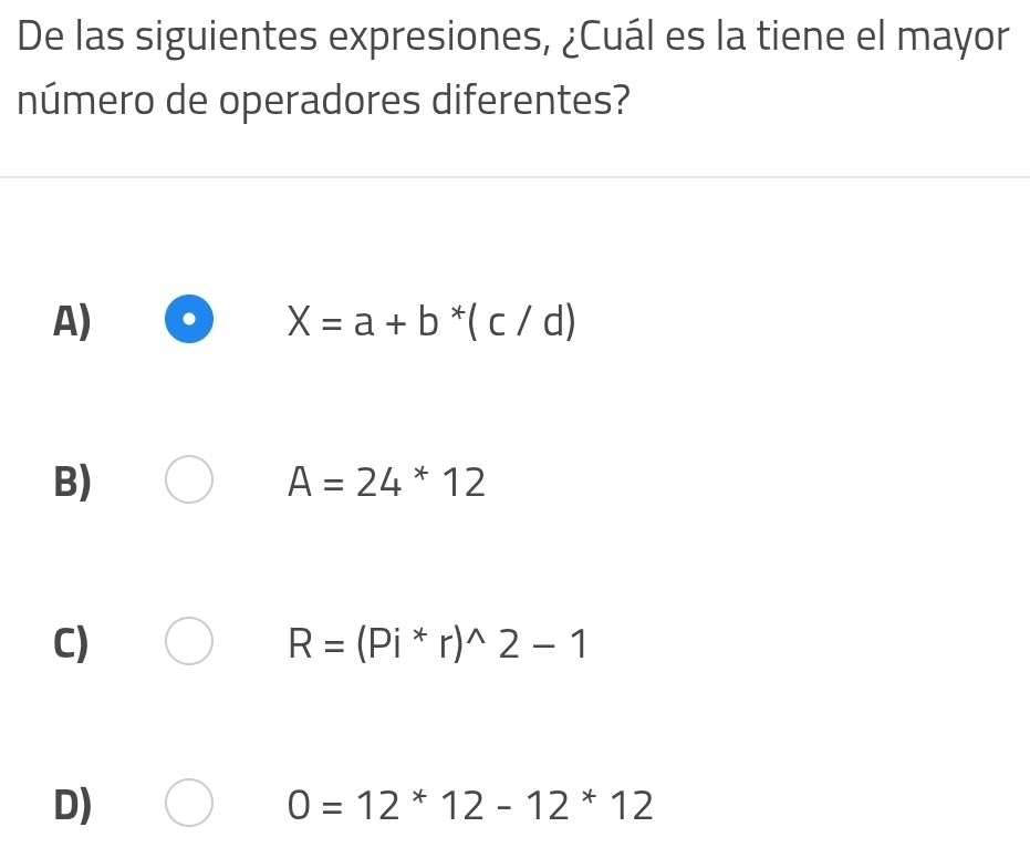 De las siguientes expresiones, ¿Cuál es la tiene el mayor
número de operadores diferentes?
A)
X=a+b^*(c/d)
B)
A=24*12
C)
R=(Pi^*r)^wedge 2-1
D)
0=12^*12-12^*12