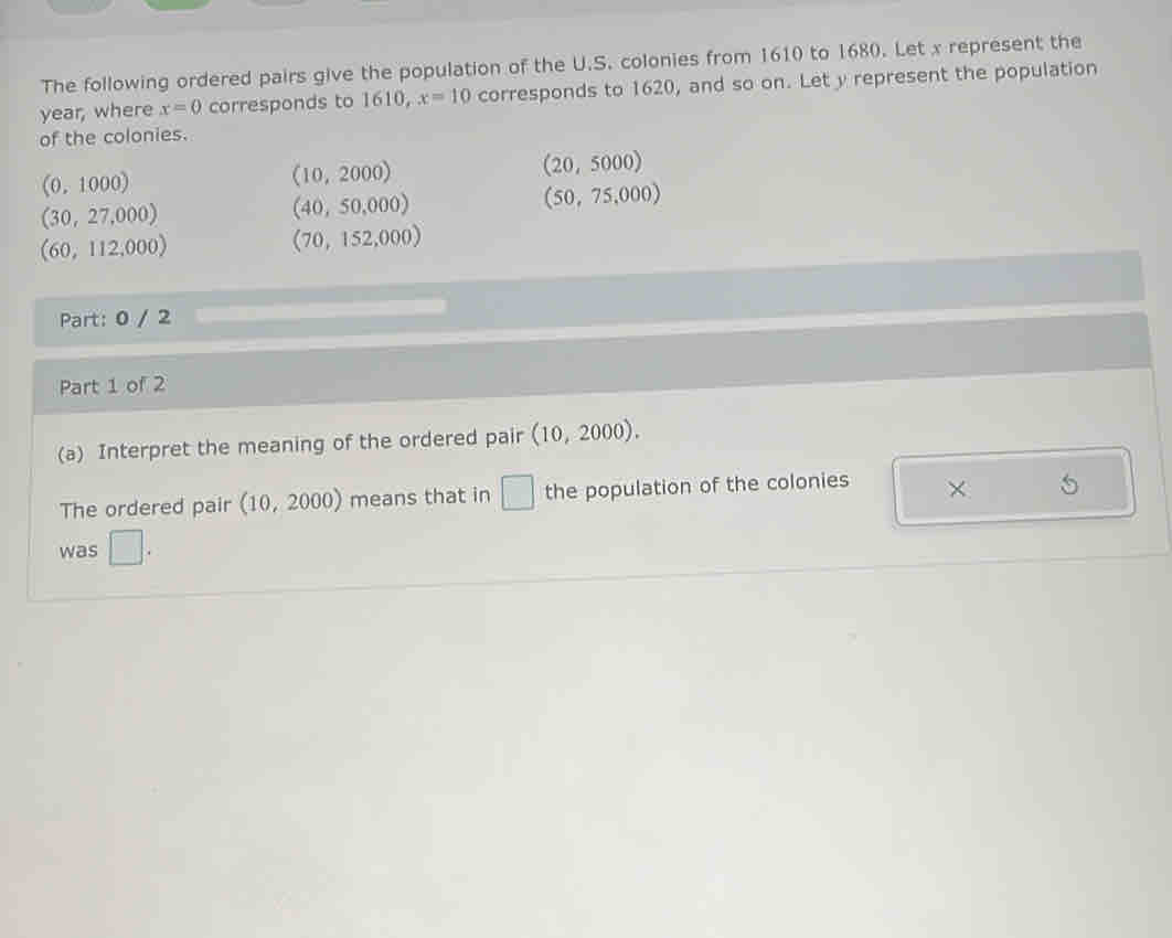 The following ordered pairs give the population of the U.S. colonies from 1610 to 1680. Let x represent the
year, where x=0 corresponds to 1610, x=10 corresponds to 1620, and so on. Let y represent the population 
of the colonies.
(20,5000)
(0,1000)
10 2 000 1)
(30,27,000)
(40,50,000)
(50,75,000)
(60,112,000)
(70,152,000)
Part: 0 / 2 
Part 1 of 2 
(a) Interpret the meaning of the ordered pair (10,2000). 
The ordered pair (10,2000) means that in □ the population of the colonies × 5
was □