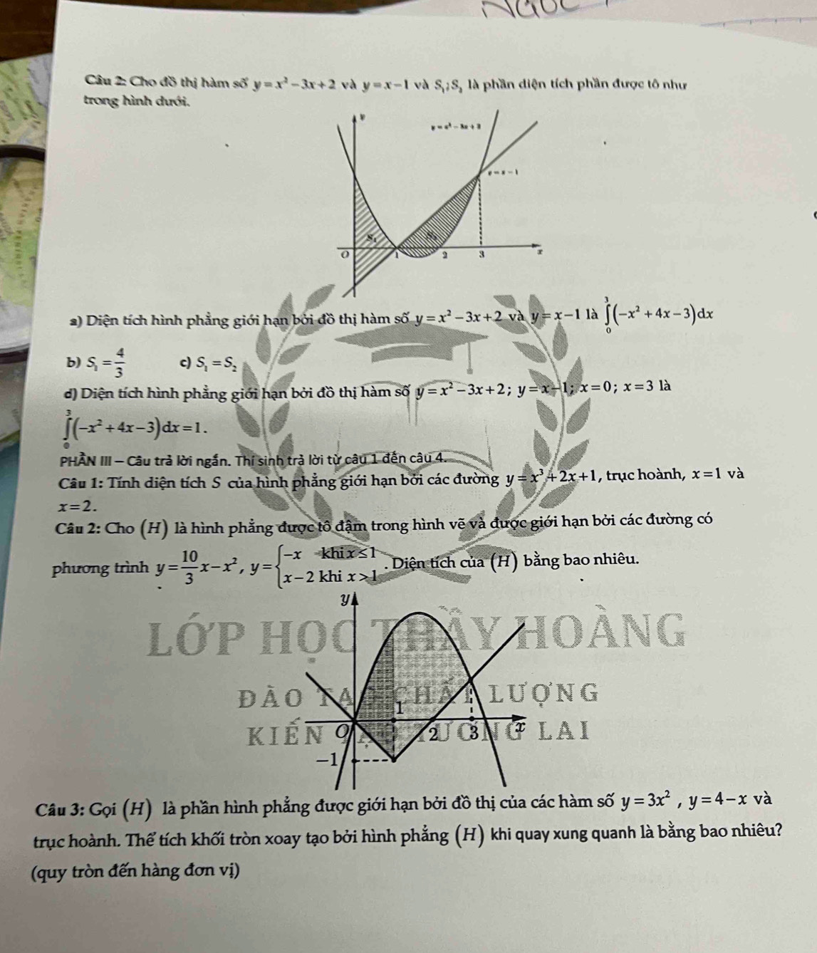 Cho đồ thị hàm số y=x^2-3x+2 và y=x-1 và S,jS,s_2 là phần diện tích phần được tô như
trong hình dưới.
2) Diện tích hình phẳng giới hạn bởi đồ thị hàm số y=x^2-3x+2 và y=x-1 là ∈tlimits _0^(3(-x^2)+4x-3)dx
b) S_1= 4/3  c) S_1=S_2
d) Diện tích hình phẳng giới hạn bởi đồ thị hàm số y=x^2-3x+2;y=x-1;x=0;x=31a
∈tlimits^3(-x^2+4x-3)dx=1.
PHẢN III - Câu trả lời ngắn. Thí sinh trả lời từ câu 1 đến câu 4.
Câu 1: Tính diện tích S của hình phẳng giới hạn bởi các đường y=x^3+2x+1 , trục hoành, x=1 và
x=2.
Câu 2: Cho (H) là hình phẳng được tô đậm trong hình vẽ và được giới hạn bởi các đường có
phương trình y= 10/3 x-x^2,y=beginarrayl -x-khix≤ 1 x-2khix>1endarray. Diện tích của (H) bằng bao nhiêu.
NG
AI
Câu 3: Gọi (H) là phần hình phẳng được giới hạn bởi đồ thị của các hàm số y=3x^2,y=4-x và
trục hoành. Thể tích khối tròn xoay tạo bởi hình phẳng (H) khi quay xung quanh là bằng bao nhiêu?
(quy tròn đến hàng đơn vị)