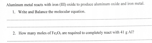 Aluminum metal reacts with iron (III) oxide to produce aluminum oxide and iron metal. 
1. Write and Balance the molecular equation. 
_ 
_ 
2. How many moles of Fe_2O_3 are required to completely react with 41 g Al? 
_