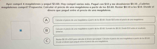 Ayer compré 4 magdalenas y paqué $3.60. Hoy compré varias más. Pagué con $10 y me devolvieron $0.10. ¿Cuántas
magdalenas compré? Propuesta: Calcular el precio de una magdalena a partir de los $3.60. Restar $0.10 a los $10. Dividir el
dinero que paqué entre el precio de una magdalena.
A Calcular el precio de una magdaleno a portir de los $3.60. Dividir $10 entre el precio de una magdalena.
u B anterior. Calcuiar el precio de una mogdolena a partir de los $3.60. Sumarle los $0.10. Dividir $10 entre el resultado
Restar $0.10 a $10 para calcular el dinero que pagué. Calcular el precio de una magdalena a partir de los $3.60.
C Dividir el dinero que pagué entre el precio de una magdalena.