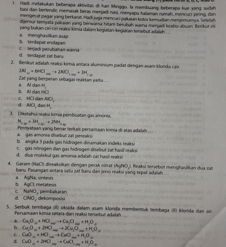 Hadi melakukan beberapa aktivitas di hari Minggu. la membuang beberapa kue yang sudah
basi dan berlendir, memasak beras menjadi nasi, menyapu halaman rumah, mencuci piring, dan
mengecat pagar yang berkarat. Hadi juga mencuci pakaian kotor kemudian menjemurnya. Setelah
dijemur teryata pakaian yang berwarna hitam berubah warna menjadi keabu-abuan. Berikut ini
yang bukan ciri-ciri reaksi kimia dalam kegiatan-kegiatan tersebut adalah ...
a. menghasilkan asap
b. terdapat endapan
c.  terjadi perubahan warna
d. terdapat zat baru
2. Berikut adalah reaksi kimia antara aluminium padat dengan asam klorida cair.
2Al_(1)+6HCl_(aq)to 2AlCl_3(aq)+3H_2(g)
Zat yang berperan sebagai reaktan yaitu .. .
a. Al dan H_2
b. Al dan HCl
c. HCl dan AlCl_3
d. AlCl_3 dan H_2
3. Diketahui reaksi kimia pembuatan gas amonia.
N_2(g)+3H_2(g)to 2NH_3(g)
Pernyataan yang benar terkait persamaan kimia di atas adalah ...
a. gas amonia disebut zat pereaksi
b. angka 3 pada gas hidrogen dinamakan indeks reaksi
c. gas nitrogen dan gas hidrogen disebut zat hasil reaksi
d. dua molekul gas amonia adalah zat hasil reaksi
4. Garam (NaCl) direaksikan dengan perak nitrat (AgNO₄). Reaksi tersebut menghasilkan dua zat
baru. Pasangan antara satu zat baru dan jenis reaksi yang tepat adalah . . .
a. AgNa; sintesis
b. AgCl; metatesis
C. NaNO ,; pembakaran
d. CINO; dekomposisi
5. Serbuk tembaga (II) oksida dalam asam klorida membentuk tembaga (II) klorida dan air.
Persamaan kimia setara dari reaksi tersebut adalah ...
a. Cu_2O_(c)+HCl_(a_2)to Cu_2Cl_(av)+H_2O_(l)
b. Cu_2O_(v)+2HCl_(aq)to 2Cu_2Cl_(aq)+H_2O_(l)
C. CuO_(v)+HCl_(aq)to CuCl_(aq)+H_2O_(1)
d. CuO_(n+2HCl_(aq)to CuCl_2(aq)+H_2O_(1)