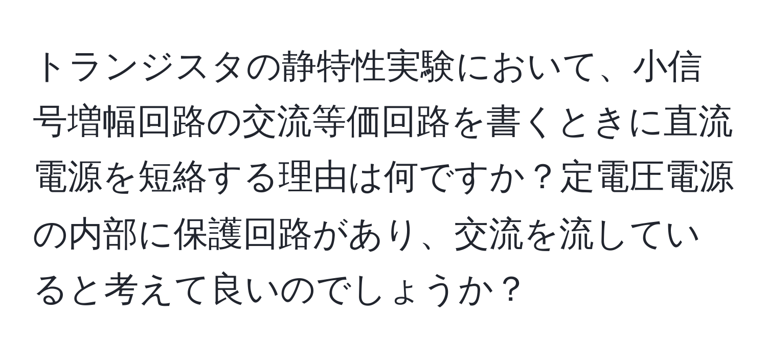 トランジスタの静特性実験において、小信号増幅回路の交流等価回路を書くときに直流電源を短絡する理由は何ですか？定電圧電源の内部に保護回路があり、交流を流していると考えて良いのでしょうか？